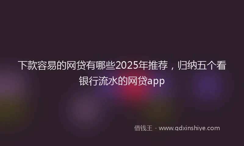 下款容易的网贷有哪些2025年推荐，归纳五个看银行流水的网贷app