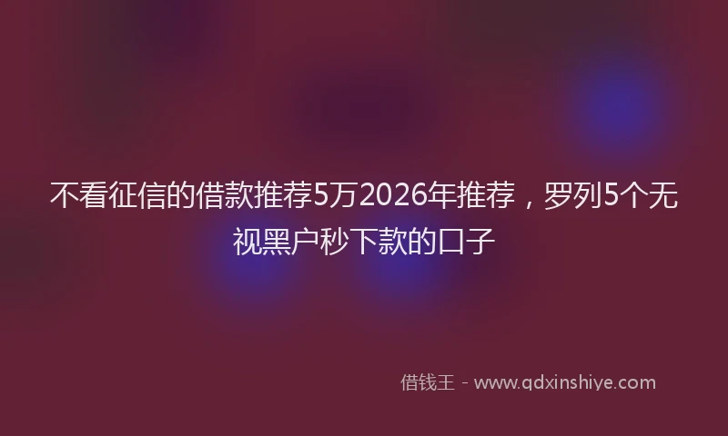 不看征信的借款推荐5万2026年推荐，罗列5个无视黑户秒下款的口子