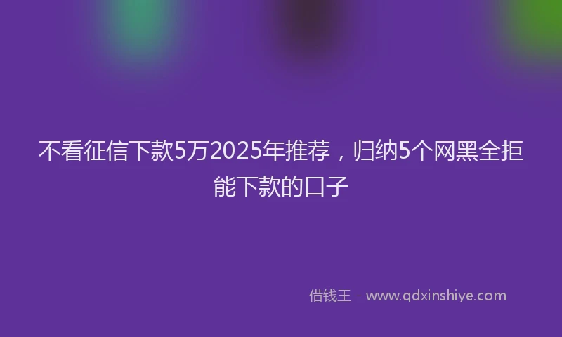 不看征信下款5万2025年推荐，归纳5个网黑全拒能下款的口子