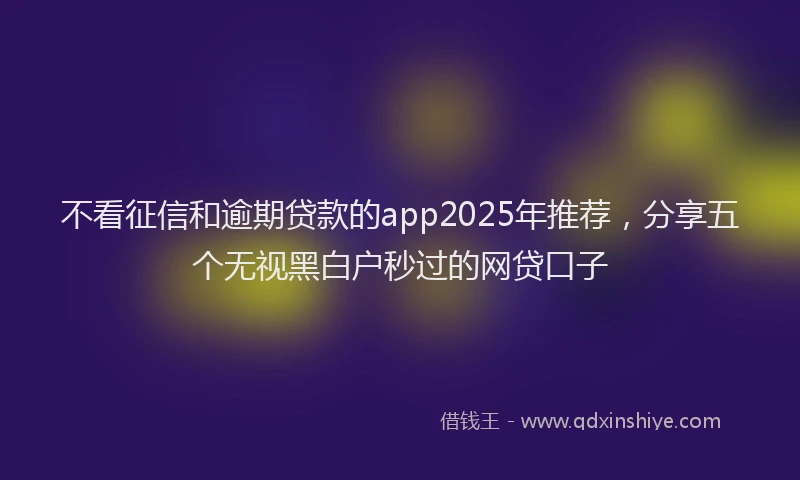 不看征信和逾期贷款的app2025年推荐，分享五个无视黑白户秒过的网贷口子