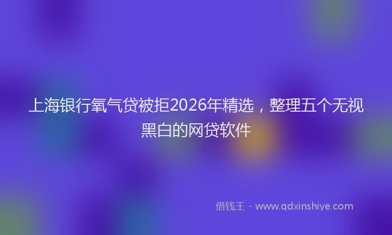 上海银行氧气贷被拒2026年精选，整理五个无视黑白的网贷软件