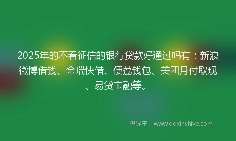 2025年的不看征信的银行贷款好通过吗有：新浪微博借钱、金瑞快借、便荔钱包、美团月付取现、易贷宝融等。