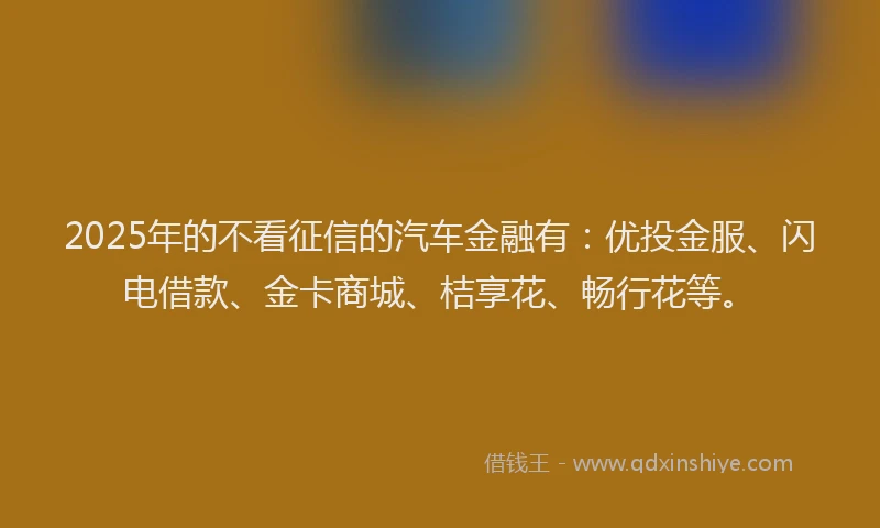 2025年的不看征信的汽车金融有：优投金服、闪电借款、金卡商城、桔享花、畅行花等。