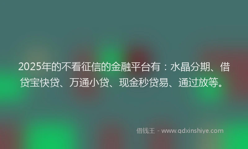 2025年的不看征信的金融平台有：水晶分期、借贷宝快贷、万通小贷、现金秒贷易、通过放等。