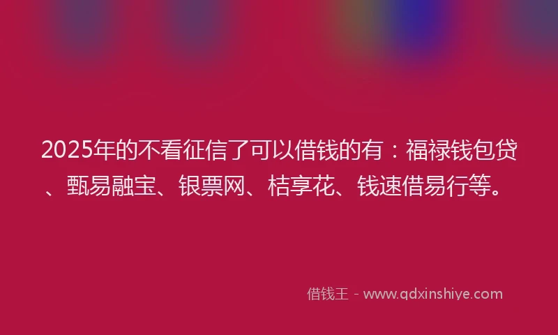 2025年的不看征信了可以借钱的有：福禄钱包贷、甄易融宝、银票网、桔享花、钱速借易行等。