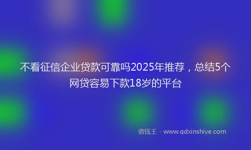 不看征信企业贷款可靠吗2025年推荐，总结5个网贷容易下款18岁的平台