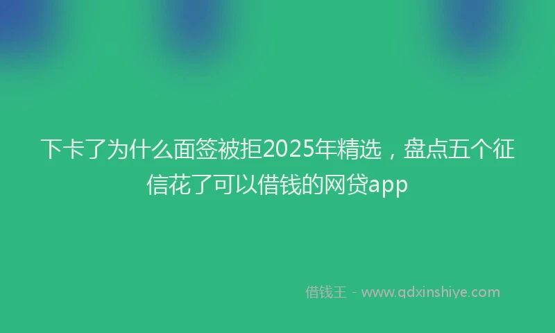 下卡了为什么面签被拒2025年精选，盘点五个征信花了可以借钱的网贷app
