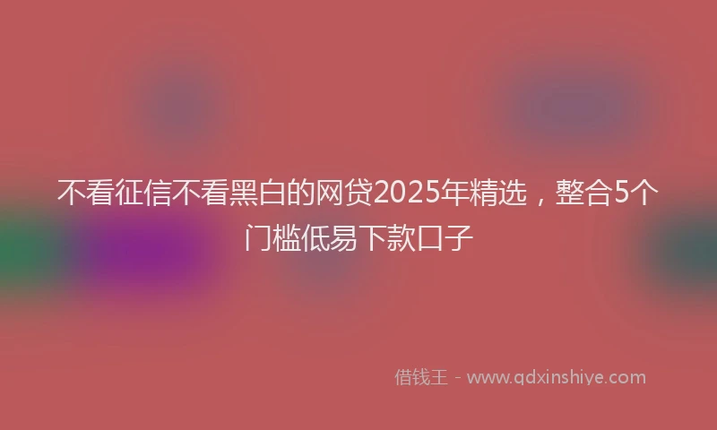不看征信不看黑白的网贷2025年精选,整合5个门槛低易下款口子