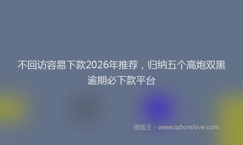 不回访容易下款2026年推荐，归纳五个高炮双黑逾期必下款平台