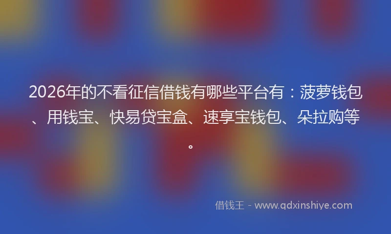 2026年的不看征信借钱有哪些平台有：菠萝钱包、用钱宝、快易贷宝盒、速享宝钱包、朵拉购等。