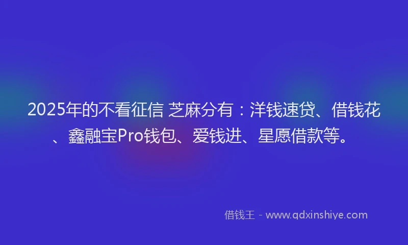 2025年的不看征信 芝麻分有：洋钱速贷、借钱花、鑫融宝Pro钱包、爱钱进、星愿借款等。