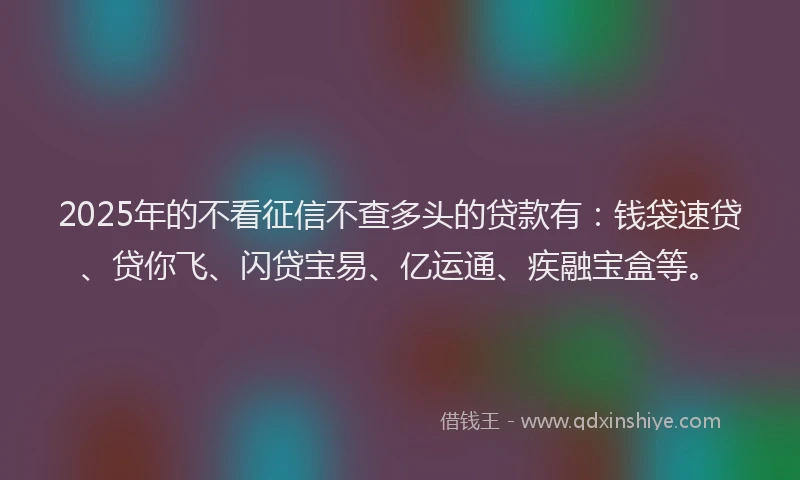 2025年的不看征信不查多头的贷款有：钱袋速贷、贷你飞、闪贷宝易、亿运通、疾融宝盒等。