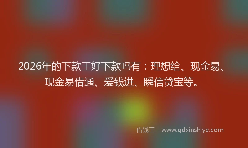 2026年的下款王好下款吗有：理想给、现金易、现金易借通、爱钱进、瞬信贷宝等。