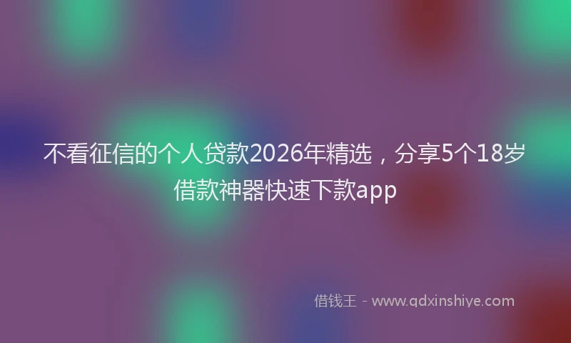 不看征信的个人贷款2026年精选，分享5个18岁借款神器快速下款app