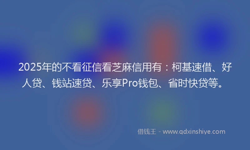 2025年的不看征信看芝麻信用有：柯基速借、好人贷、钱站速贷、乐享Pro钱包、省时快贷等。