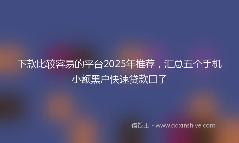 下款比较容易的平台2025年推荐,汇总五个手机小额黑户快速贷款口子