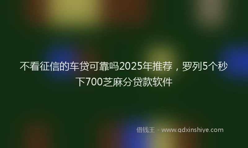 不看征信的车贷可靠吗2025年推荐，罗列5个秒下700芝麻分贷款软件