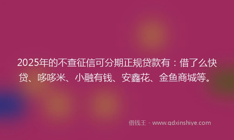2025年的不查征信可分期正规贷款有：借了么快贷、哆哆米、小融有钱、安鑫花、金鱼商城等。