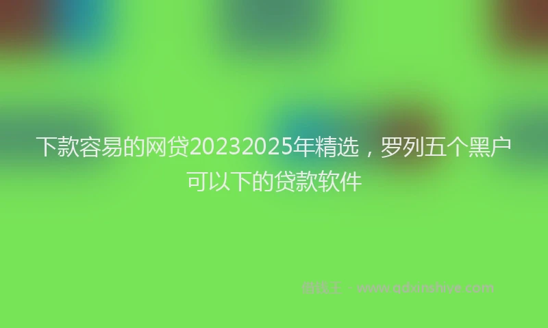 下款容易的网贷20232025年精选，罗列五个黑户可以下的贷款软件