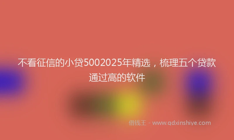 不看征信的小贷5002025年精选，梳理五个贷款通过高的软件