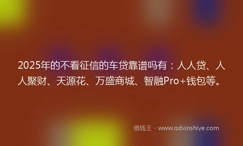 2025年的不看征信的车贷靠谱吗有：人人贷、人人聚财、天源花、万盛商城、智融Pro+钱包等。