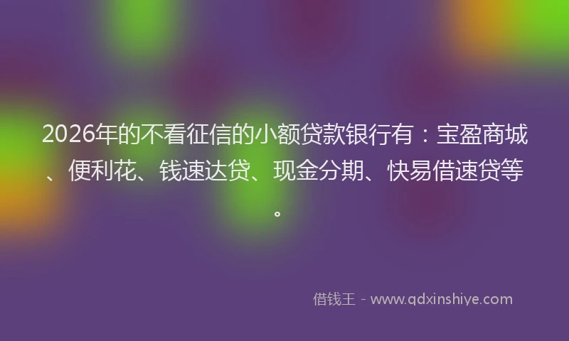2026年的不看征信的小额贷款银行有：宝盈商城、便利花、钱速达贷、现金分期、快易借速贷等。