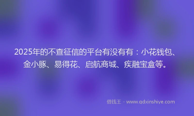 2025年的不查征信的平台有没有有:小花钱包、金小豚、易得花、启航商城、疾融宝盒等。