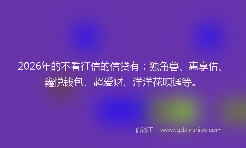 2026年的不看征信的信贷有：独角兽、惠享借、鑫悦钱包、超爱财、洋洋花呗通等。