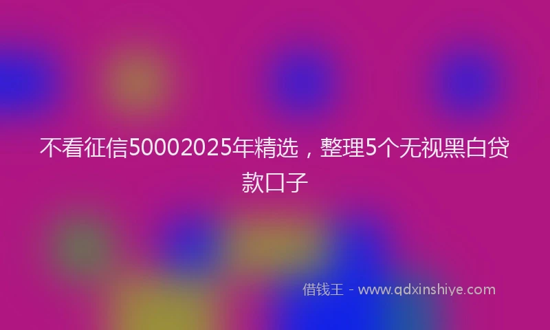 不看征信50002025年精选，整理5个无视黑白贷款口子