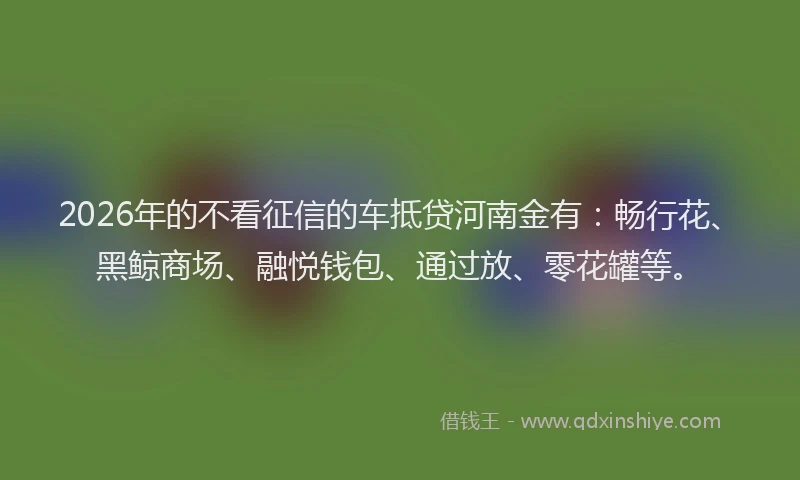 2026年的不看征信的车抵贷河南金有:畅行花、黑鲸商场、融悦钱包、通过放、零花罐等。