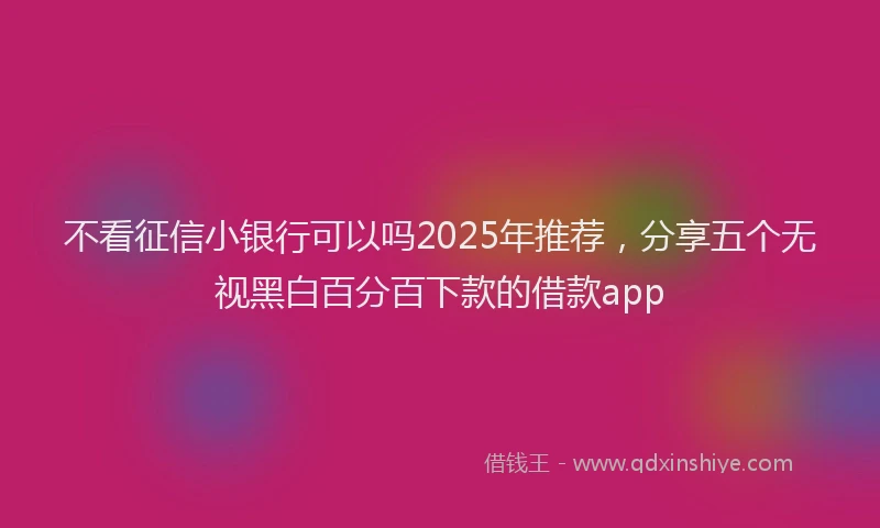 不看征信小银行可以吗2025年推荐，分享五个无视黑白百分百下款的借款app