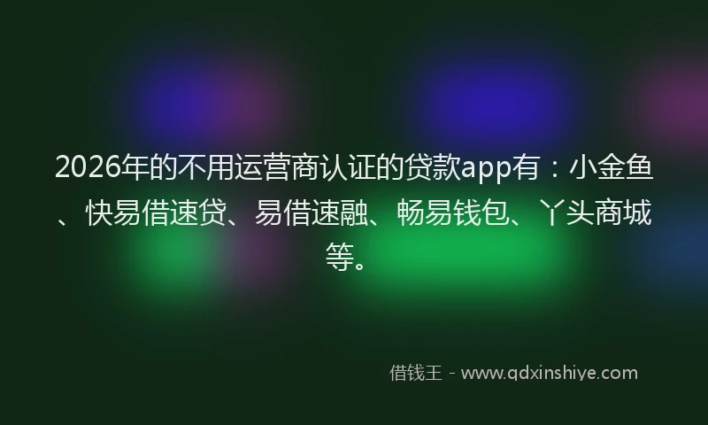 2026年的不用运营商认证的贷款app有：小金鱼、快易借速贷、易借速融、畅易钱包、丫头商城等。