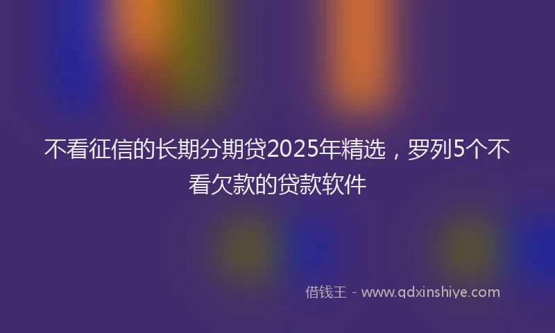 不看征信的长期分期贷2025年精选,罗列5个不看欠款的贷款软件