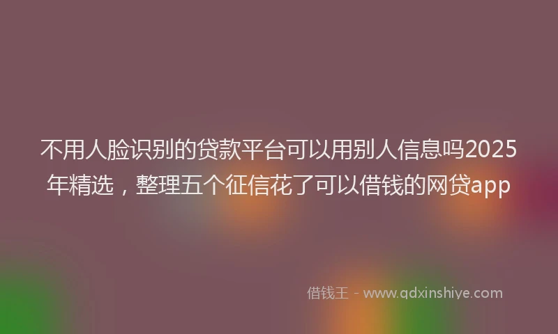 不用人脸识别的贷款平台可以用别人信息吗2025年精选，整理五个征信花了可以借钱的网贷app