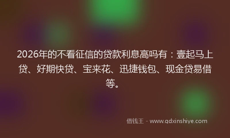 2026年的不看征信的贷款利息高吗有:壹起马上贷、好期快贷、宝来花、迅捷钱包、现金贷易借等。