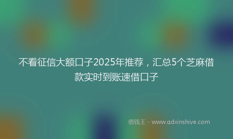 不看征信大额口子2025年推荐，汇总5个芝麻借款实时到账速借口子