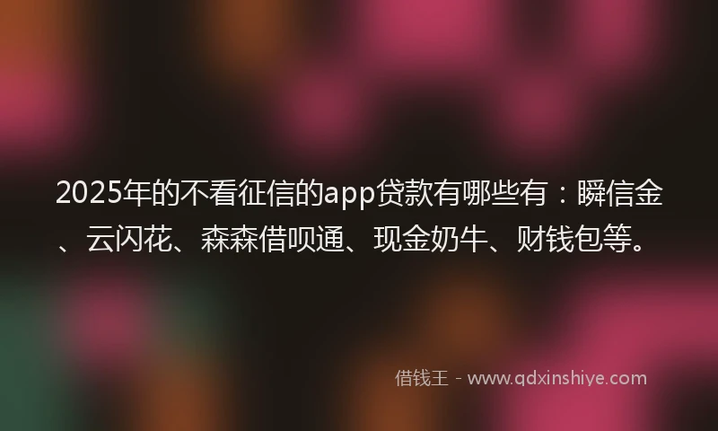 2025年的不看征信的app贷款有哪些有：瞬信金、云闪花、森森借呗通、现金奶牛、财钱包等。