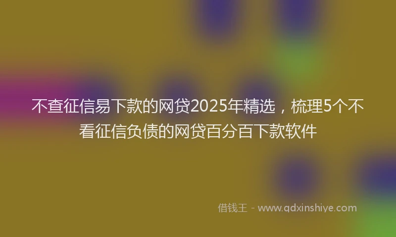 不查征信易下款的网贷2025年精选,梳理5个不看征信负债的网贷百分百下款软件