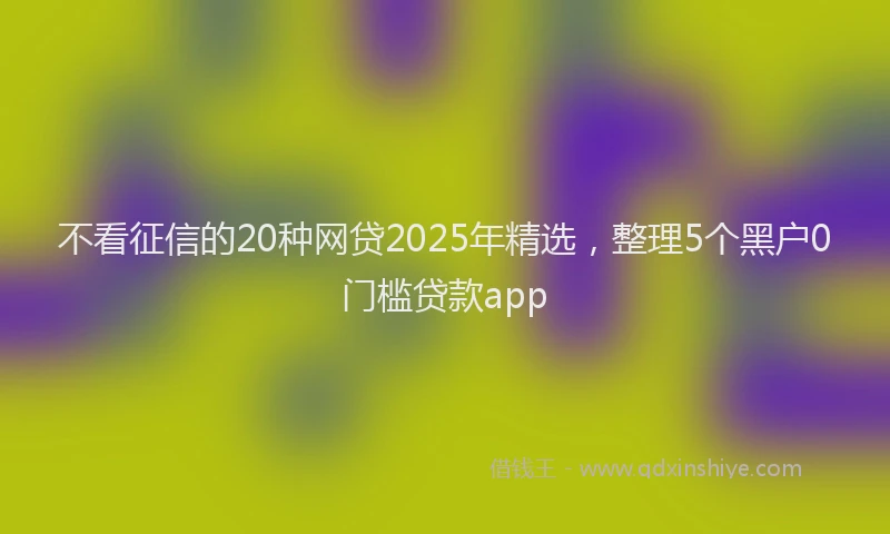 不看征信的20种网贷2025年精选，整理5个黑户0门槛贷款app