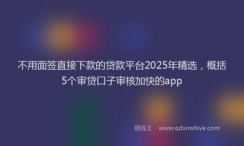 不用面签直接下款的贷款平台2025年精选，概括5个审贷口子审核加快的app