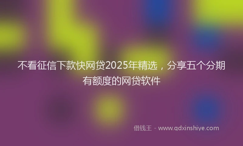 不看征信下款快网贷2025年精选，分享五个分期有额度的网贷软件