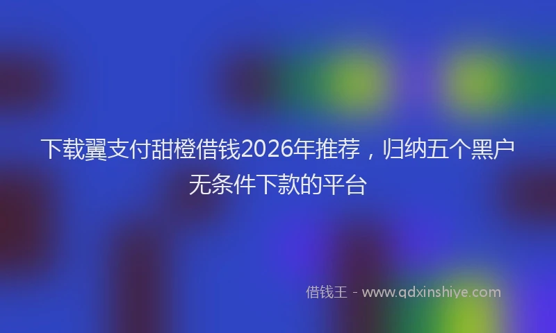 下载翼支付甜橙借钱2026年推荐，归纳五个黑户无条件下款的平台