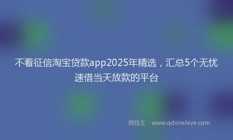 不看征信淘宝贷款app2025年精选，汇总5个无忧速借当天放款的平台