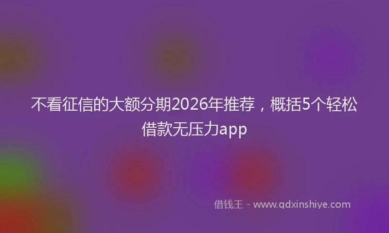 不看征信的大额分期2026年推荐,概括5个轻松借款无压力app