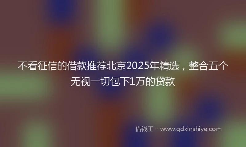 不看征信的借款推荐北京2025年精选，整合五个无视一切包下1万的贷款