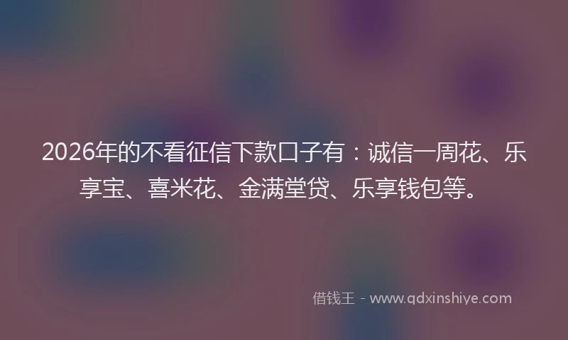 2026年的不看征信下款口子有：诚信一周花、乐享宝、喜米花、金满堂贷、乐享钱包等。
