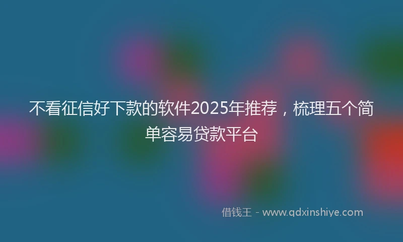 不看征信好下款的软件2025年推荐，梳理五个简单容易贷款平台
