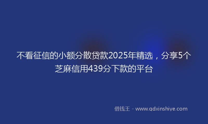 不看征信的小额分散贷款2025年精选，分享5个芝麻信用439分下款的平台