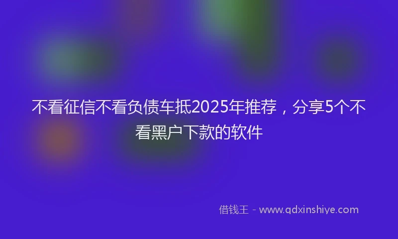 不看征信不看负债车抵2025年推荐,分享5个不看黑户下款的软件