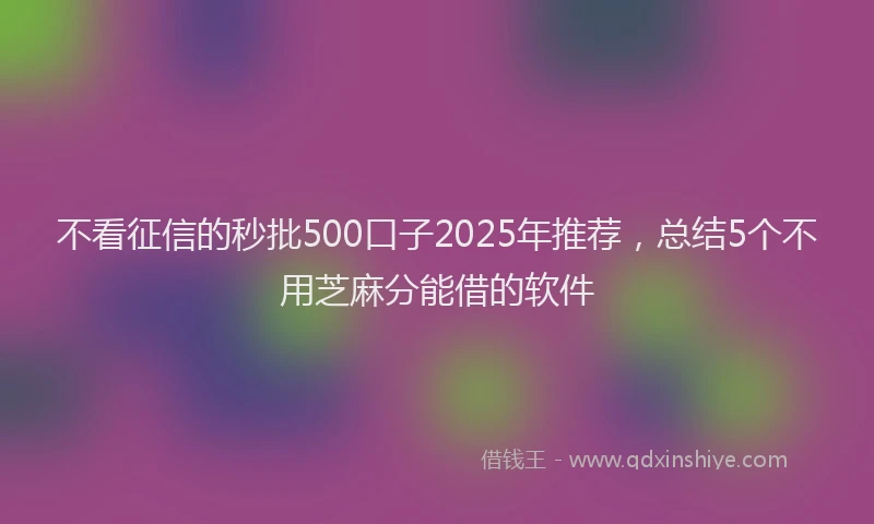 不看征信的秒批500口子2025年推荐，总结5个不用芝麻分能借的软件